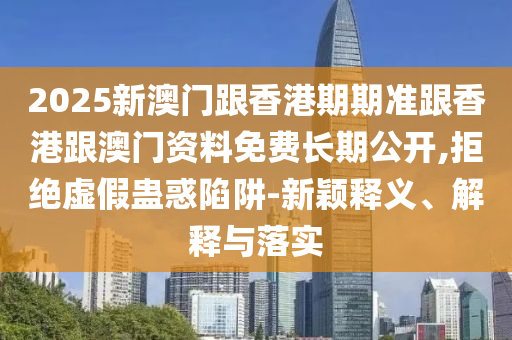 2025新澳门跟香港期期准跟香港跟澳门资料免费长期公开,拒绝虚假蛊惑陷阱-新颖释义、解释与落实